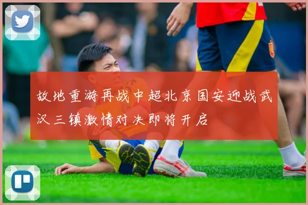 故地重游再战中超北京国安迎战武汉三镇激情对决即将开启