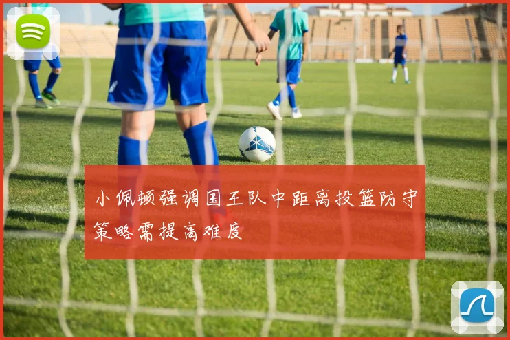 小佩顿强调国王队中距离投篮防守策略需提高难度