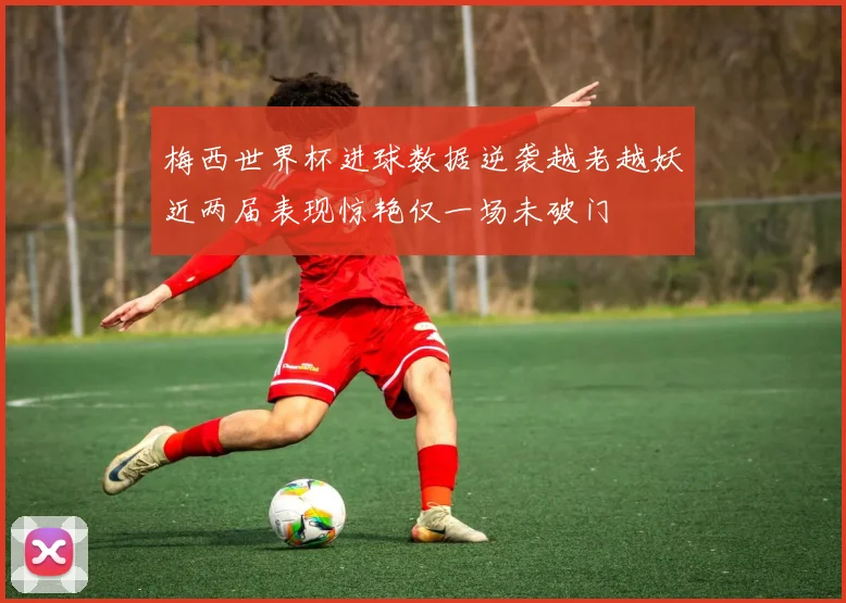 梅西世界杯进球数据逆袭越老越妖近两届表现惊艳仅一场未破门