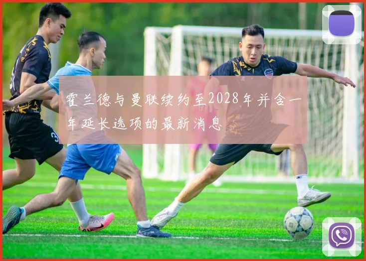 霍兰德与曼联续约至2028年并含一年延长选项的最新消息