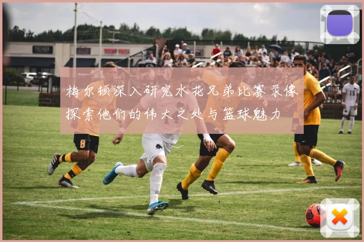 梅尔顿深入研究水花兄弟比赛录像探索他们的伟大之处与篮球魅力
