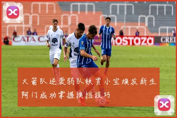 火箭队逆袭弱队铁贾小宝焕发新生阿门成功掌握换挡技巧