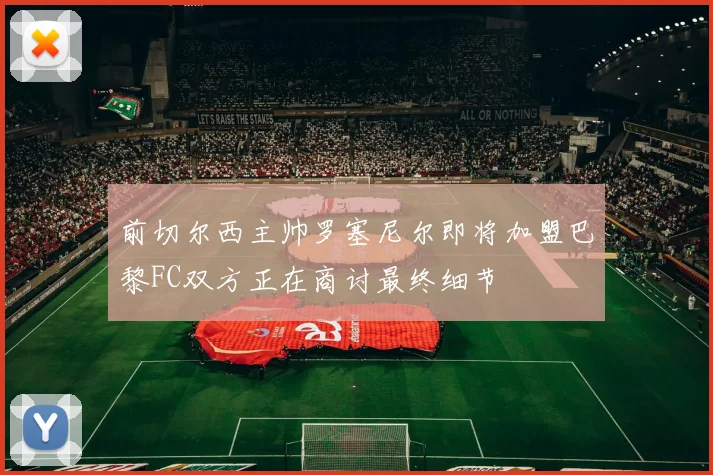 前切尔西主帅罗塞尼尔即将加盟巴黎FC双方正在商讨最终细节