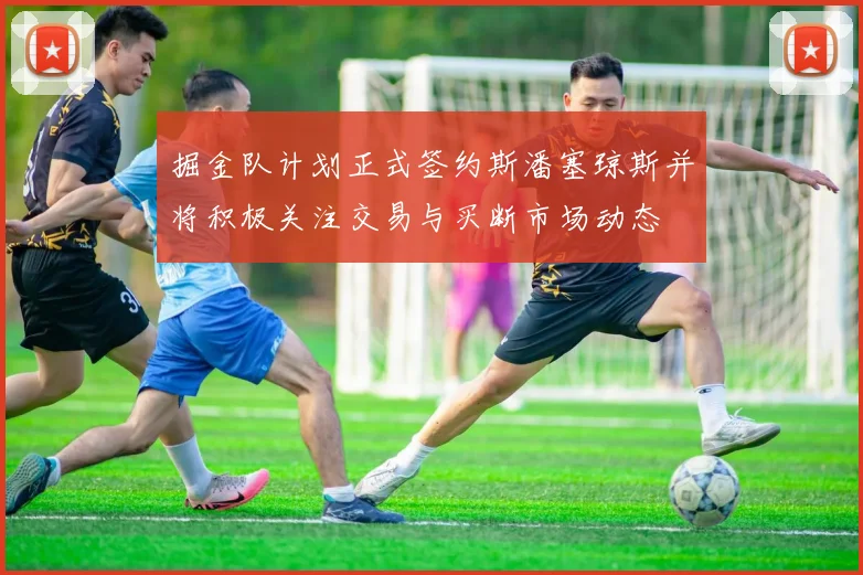 掘金队计划正式签约斯潘塞琼斯并将积极关注交易与买断市场动态
