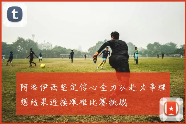 阿洛伊西坚定信心全力以赴力争理想结果迎接艰难比赛挑战