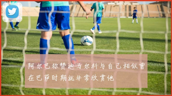 阿尔巴称赞迪马尔科与自己相似曾在巴萨时期就非常欣赏他