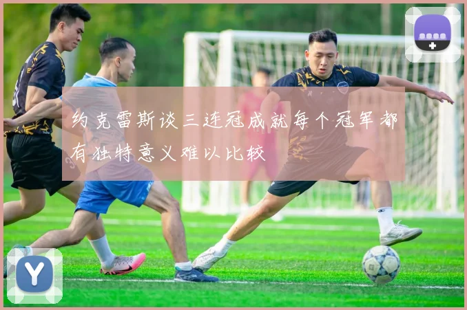 约克雷斯谈三连冠成就每个冠军都有独特意义难以比较