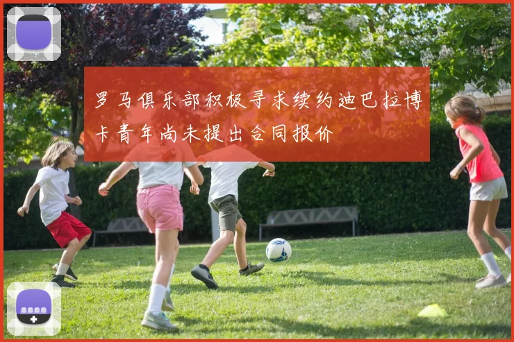 罗马俱乐部积极寻求续约迪巴拉博卡青年尚未提出合同报价