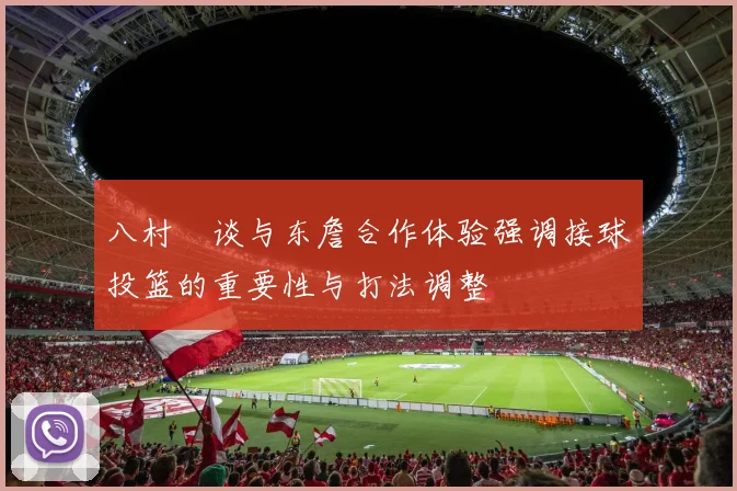 八村塁谈与东詹合作体验强调接球投篮的重要性与打法调整