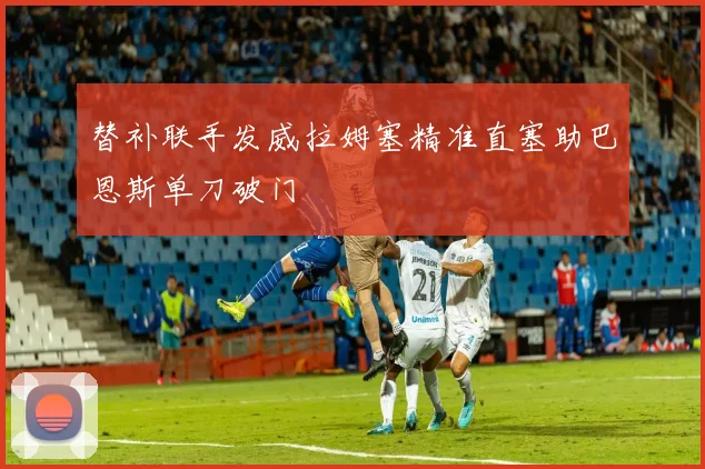 替补联手发威拉姆塞精准直塞助巴恩斯单刀破门