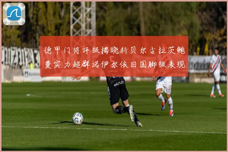 德甲门将评级揭晓科贝尔古拉茨鲍曼实力超群诺伊尔依旧国脚级表现引关注