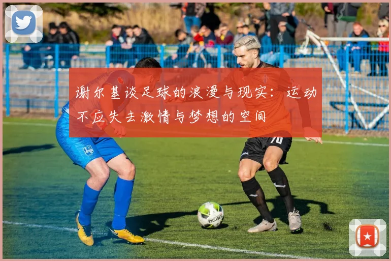 谢尔基谈足球的浪漫与现实：运动不应失去激情与梦想的空间