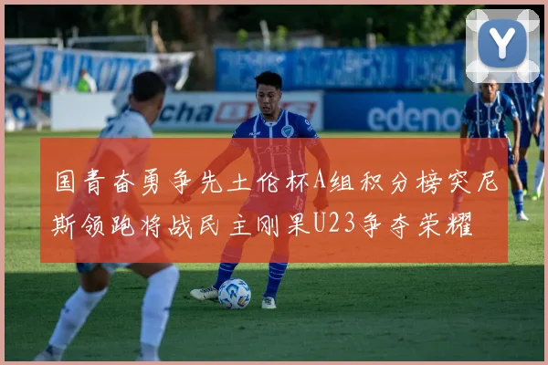 国青奋勇争先土伦杯A组积分榜突尼斯领跑将战民主刚果U23争夺荣耀