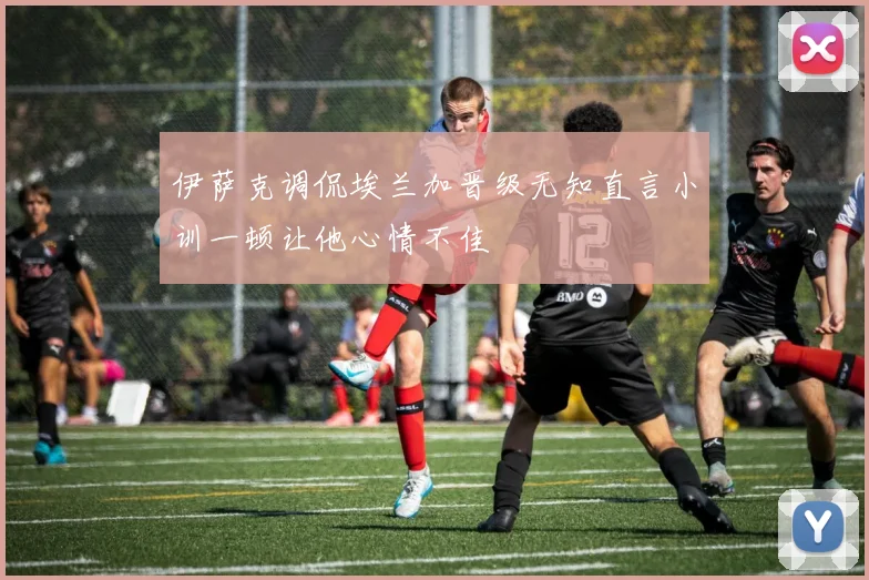 伊萨克调侃埃兰加晋级无知直言小训一顿让他心情不佳