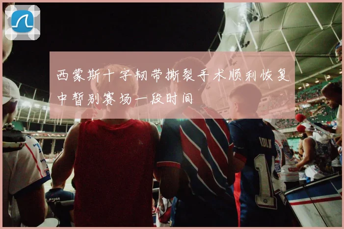 西蒙斯十字韧带撕裂手术顺利恢复中暂别赛场一段时间