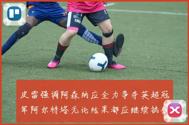 皮雷强调阿森纳应全力争夺英超冠军阿尔特塔无论结果都应继续执教