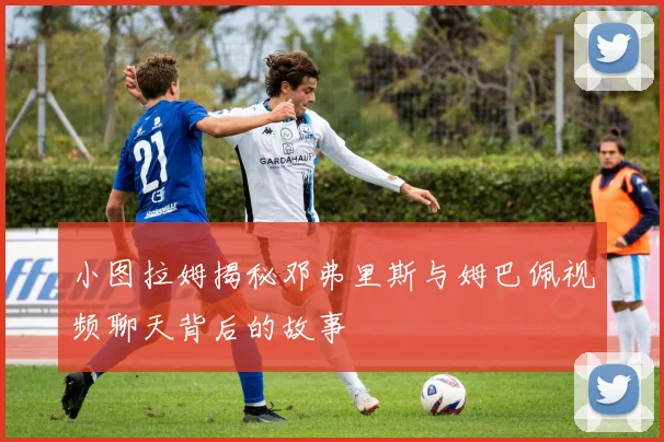 小图拉姆揭秘邓弗里斯与姆巴佩视频聊天背后的故事