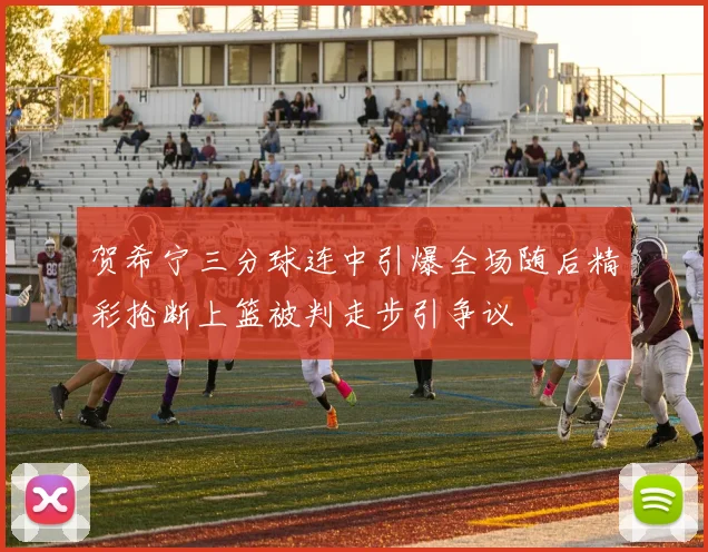 贺希宁三分球连中引爆全场随后精彩抢断上篮被判走步引争议