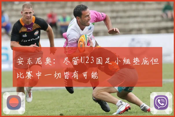 安东尼奥：尽管U23国足小组垫底但比赛中一切皆有可能