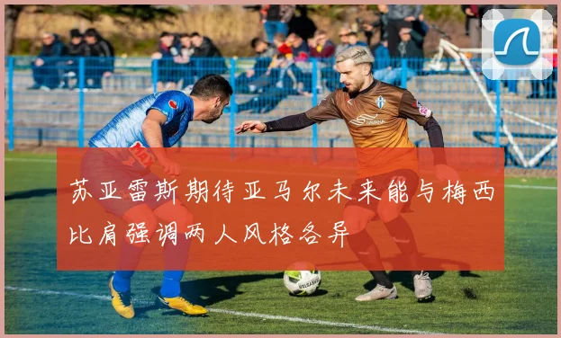 苏亚雷斯期待亚马尔未来能与梅西比肩强调两人风格各异