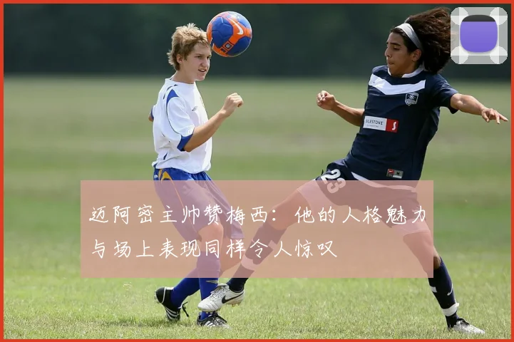 迈阿密主帅赞梅西：他的人格魅力与场上表现同样令人惊叹