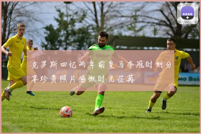 克罗斯回忆两年前皇马夺冠时刻分享珍贵照片感慨时光荏苒