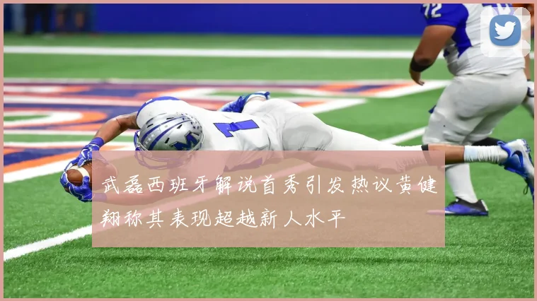 武磊西班牙解说首秀引发热议黄健翔称其表现超越新人水平