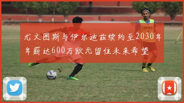 尤文图斯与伊尔迪兹续约至2030年年薪达600万欧元留住未来希望