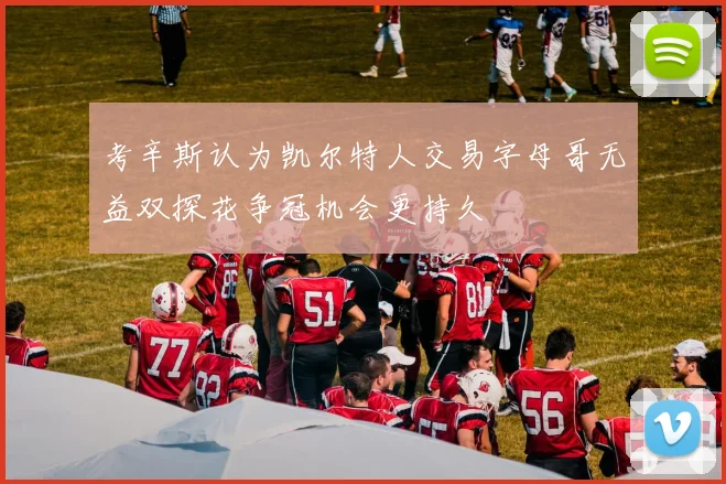 考辛斯认为凯尔特人交易字母哥无益双探花争冠机会更持久