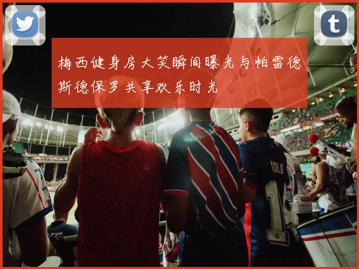 梅西健身房大笑瞬间曝光与帕雷德斯德保罗共享欢乐时光