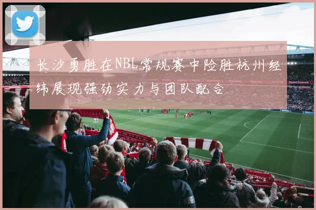 长沙勇胜在NBL常规赛中险胜杭州经纬展现强劲实力与团队配合