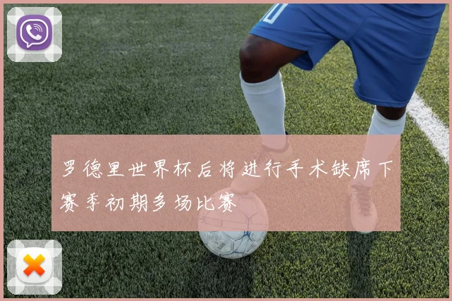 罗德里世界杯后将进行手术缺席下赛季初期多场比赛