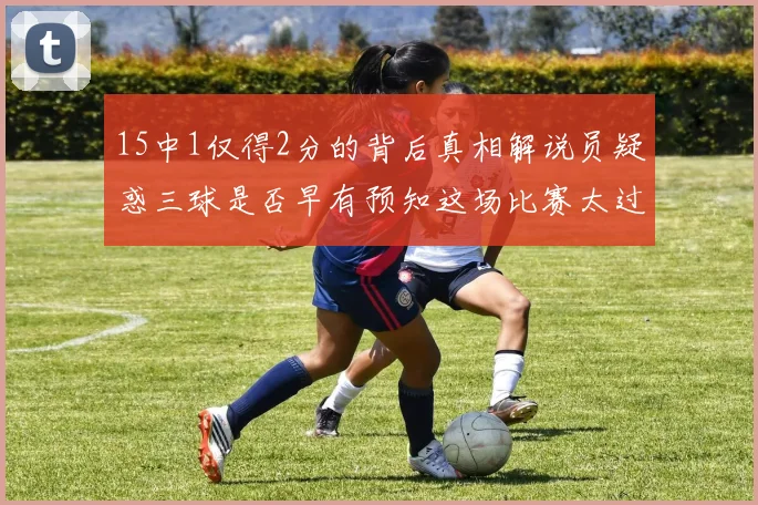 15中1仅得2分的背后真相解说员疑惑三球是否早有预知这场比赛太过抽象