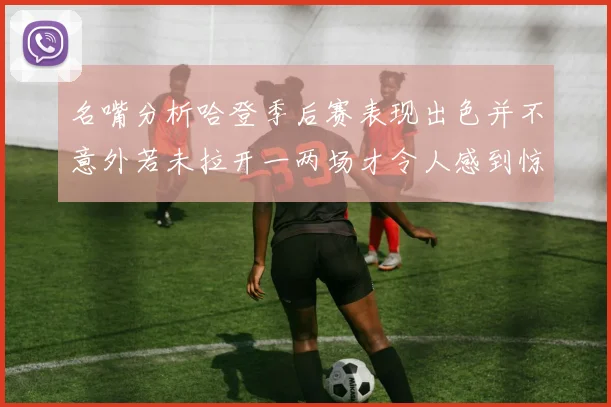 名嘴分析哈登季后赛表现出色并不意外若未拉开一两场才令人感到惊讶
