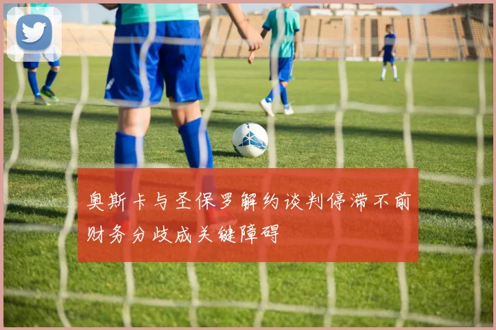 奥斯卡与圣保罗解约谈判停滞不前财务分歧成关键障碍
