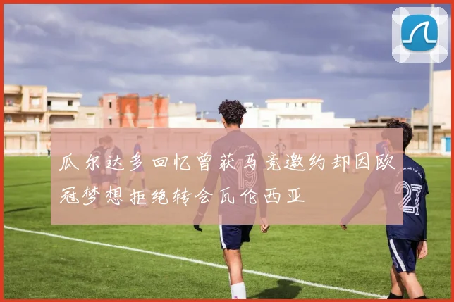 瓜尔达多回忆曾获马竞邀约却因欧冠梦想拒绝转会瓦伦西亚